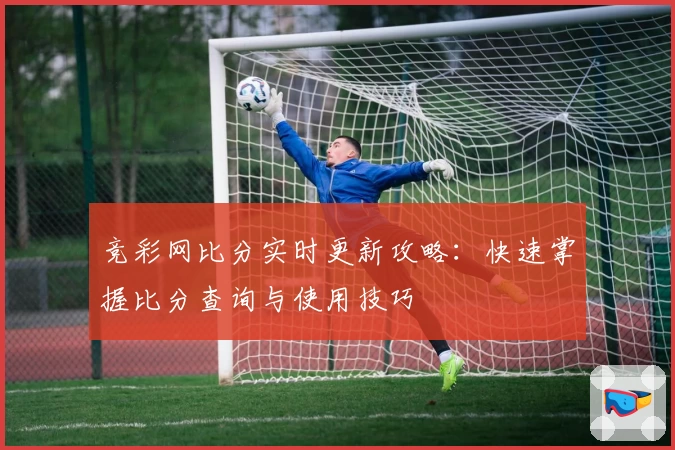 竞彩网比分实时更新攻略：快速掌握比分查询与使用技巧