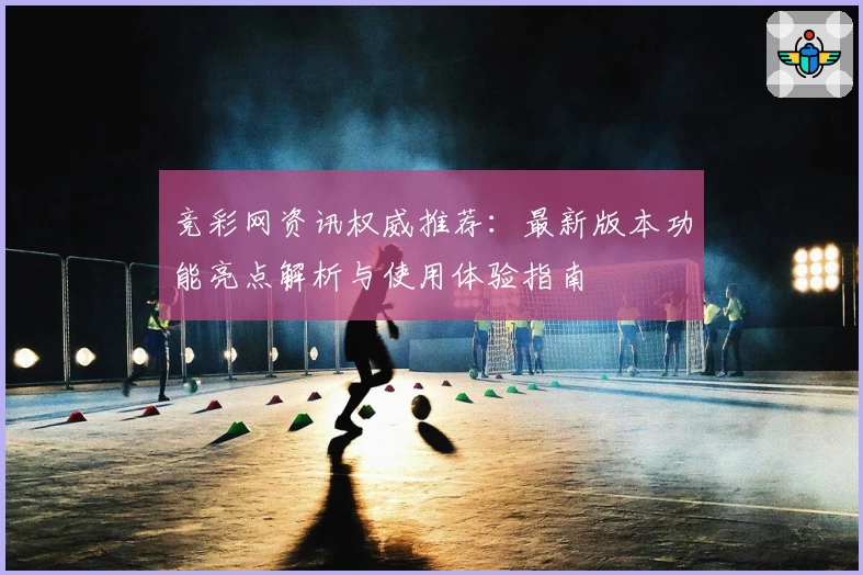 竞彩网资讯权威推荐：最新版本功能亮点解析与使用体验指南