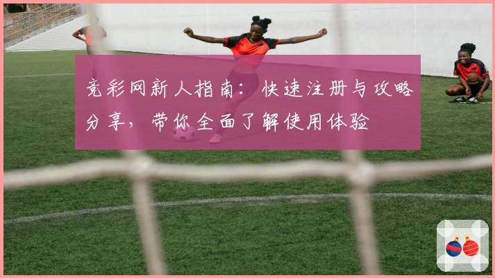 竞彩网新人指南：快速注册与攻略分享，带你全面了解使用体验