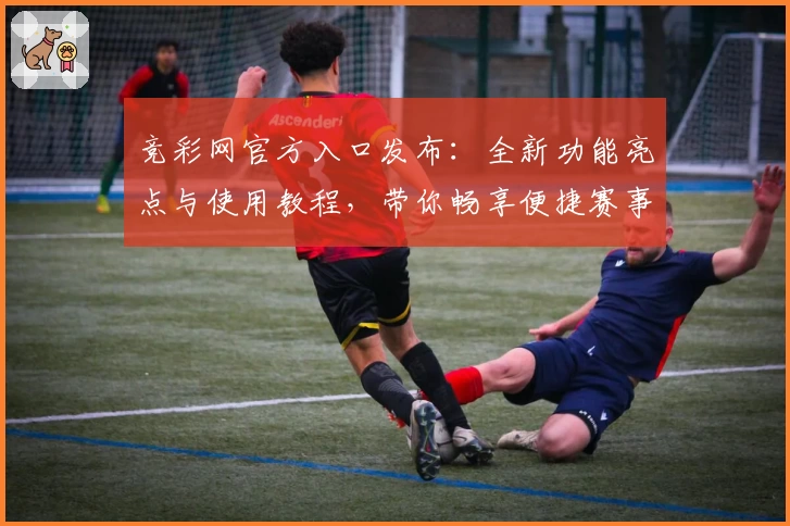 竞彩网官方入口发布：全新功能亮点与使用教程，带你畅享便捷赛事资讯与数据服务