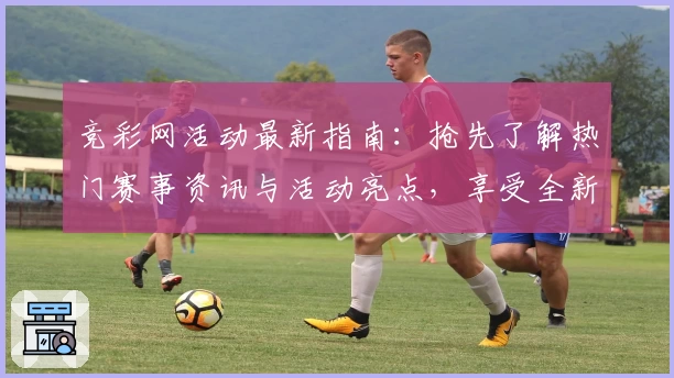 竞彩网活动最新指南：抢先了解热门赛事资讯与活动亮点，享受全新互动体验