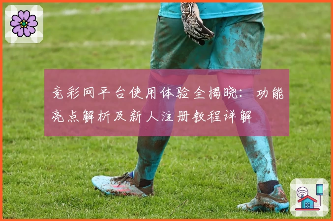 竞彩网平台使用体验全揭晓:功能亮点解析及新人注册教程详解
