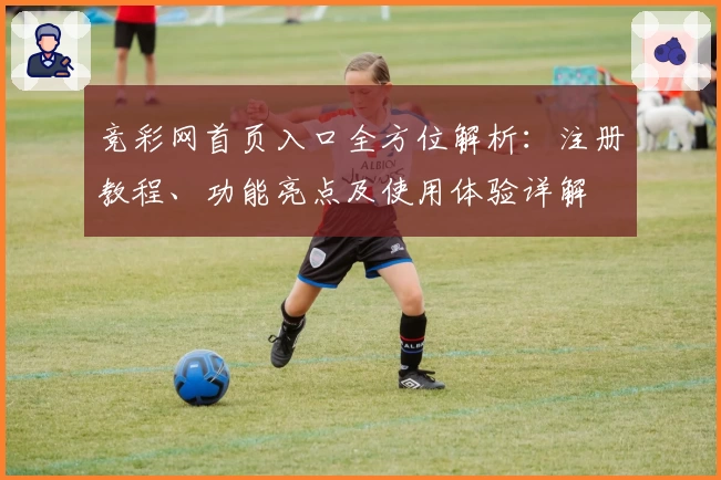 竞彩网首页入口全方位解析：注册教程、功能亮点及使用体验详解